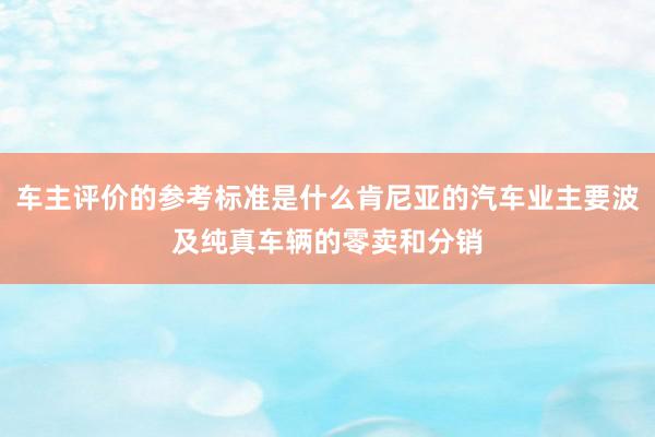 车主评价的参考标准是什么肯尼亚的汽车业主要波及纯真车辆的零卖和分销