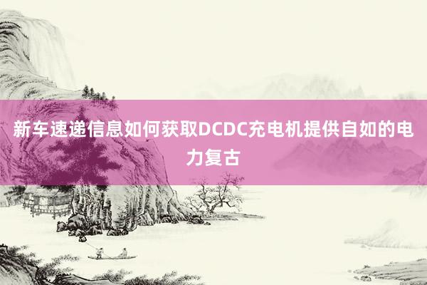 新车速递信息如何获取DCDC充电机提供自如的电力复古