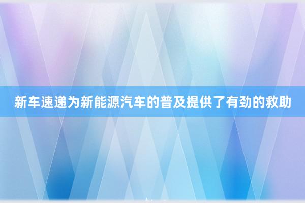 新车速递为新能源汽车的普及提供了有劲的救助