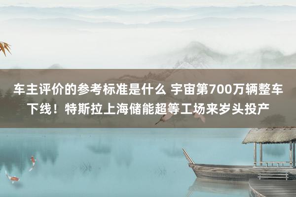 车主评价的参考标准是什么 宇宙第700万辆整车下线！特斯拉上海储能超等工场来岁头投产