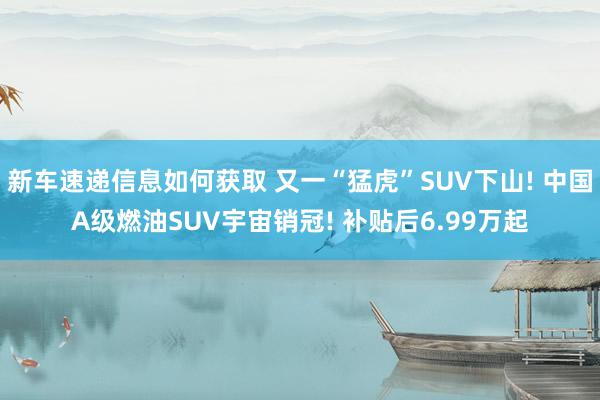 新车速递信息如何获取 又一“猛虎”SUV下山! 中国A级燃油SUV宇宙销冠! 补贴后6.99万起