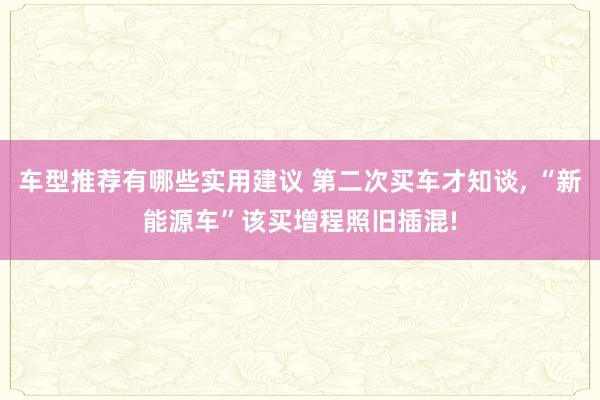 车型推荐有哪些实用建议 第二次买车才知谈, “新能源车”该买增程照旧插混!