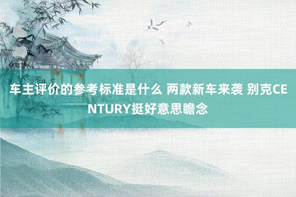 车主评价的参考标准是什么 两款新车来袭 别克CENTURY挺好意思瞻念