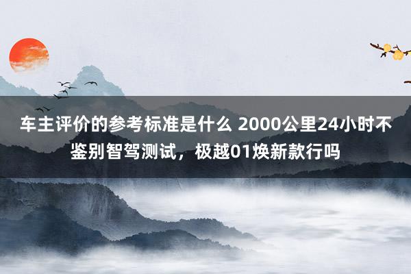 车主评价的参考标准是什么 2000公里24小时不鉴别智驾测试，极越01焕新款行吗