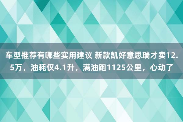 车型推荐有哪些实用建议 新款凯好意思瑞才卖12.5万，油耗仅4.1升，满油跑1125公里，心动了