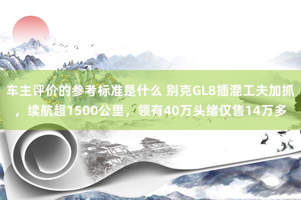 车主评价的参考标准是什么 别克GL8插混工夫加抓，续航超1500公里，领有40万头绪仅售14万多