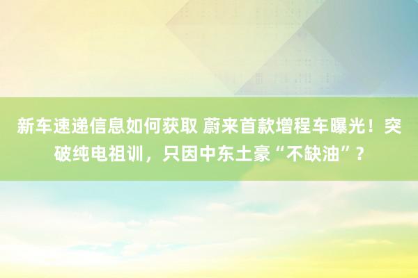 新车速递信息如何获取 蔚来首款增程车曝光！突破纯电祖训，只因中东土豪“不缺油”？