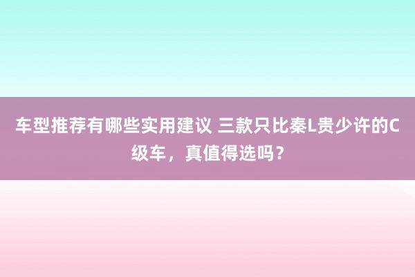 车型推荐有哪些实用建议 三款只比秦L贵少许的C级车，真值得选吗？