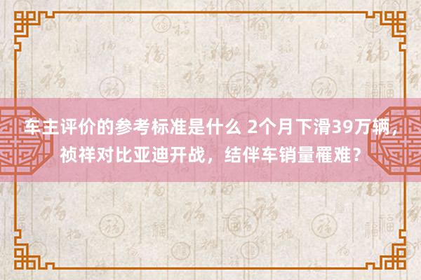 车主评价的参考标准是什么 2个月下滑39万辆，祯祥对比亚迪开战，结伴车销量罹难？