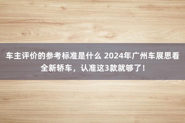 车主评价的参考标准是什么 2024年广州车展思看全新轿车，认准这3款就够了！