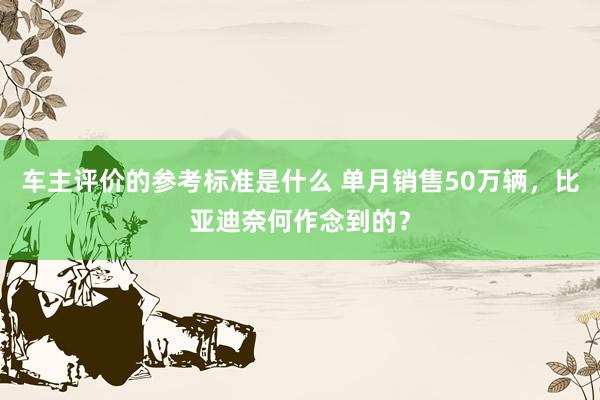 车主评价的参考标准是什么 单月销售50万辆，比亚迪奈何作念到的？