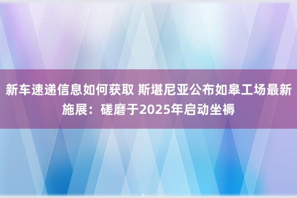 新车速递信息如何获取 斯堪尼亚公布如皋工场最新施展：磋磨于2025年启动坐褥