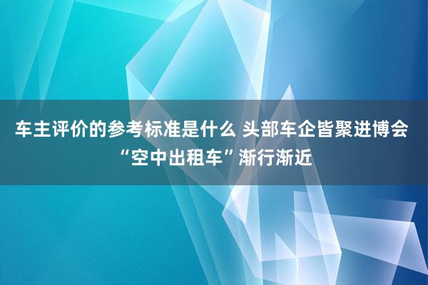 车主评价的参考标准是什么 头部车企皆聚进博会 “空中出租车”渐行渐近