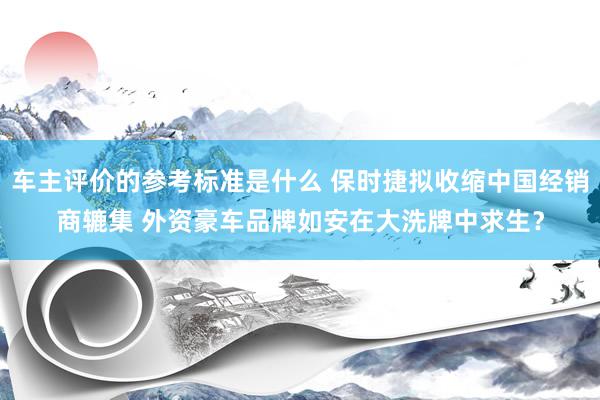 车主评价的参考标准是什么 保时捷拟收缩中国经销商辘集 外资豪车品牌如安在大洗牌中求生？