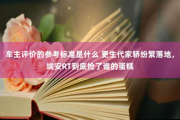 车主评价的参考标准是什么 更生代家轿纷繁落地，埃安RT到底抢了谁的蛋糕