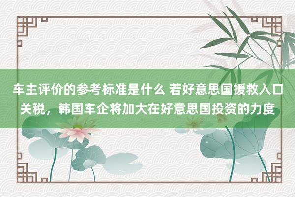 车主评价的参考标准是什么 若好意思国援救入口关税，韩国车企将加大在好意思国投资的力度