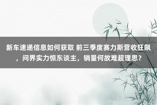 新车速递信息如何获取 前三季度赛力斯营收狂飙，问界实力惊东谈主，销量何故难超理思？