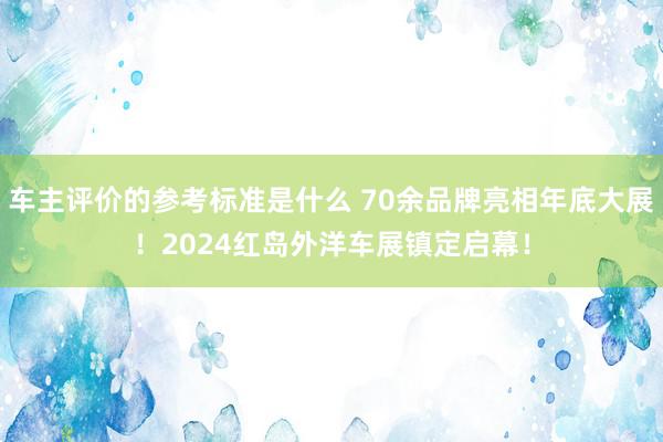 车主评价的参考标准是什么 70余品牌亮相年底大展！2024红岛外洋车展镇定启幕！