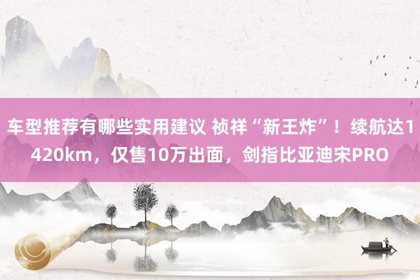 车型推荐有哪些实用建议 祯祥“新王炸”！续航达1420km，仅售10万出面，剑指比亚迪宋PRO