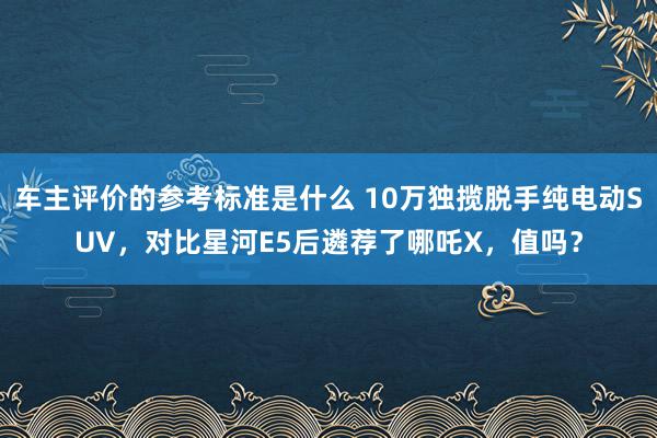 车主评价的参考标准是什么 10万独揽脱手纯电动SUV，对比星河E5后遴荐了哪吒X，值吗？