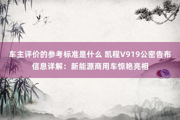 车主评价的参考标准是什么 凯程V919公密告布信息详解：新能源商用车惊艳亮相