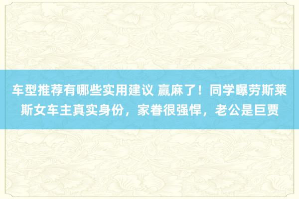 车型推荐有哪些实用建议 赢麻了！同学曝劳斯莱斯女车主真实身份，家眷很强悍，老公是巨贾