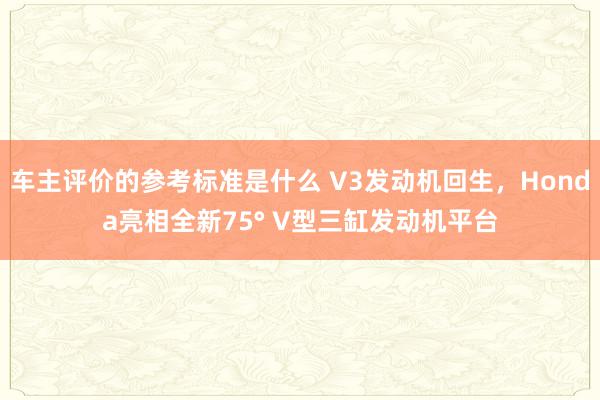 车主评价的参考标准是什么 V3发动机回生，Honda亮相全新75° V型三缸发动机平台