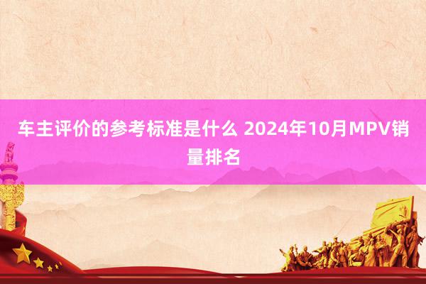 车主评价的参考标准是什么 2024年10月MPV销量排名