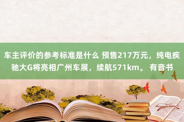 车主评价的参考标准是什么 预售217万元，纯电疾驰大G将亮相广州车展，续航571km。 有音书