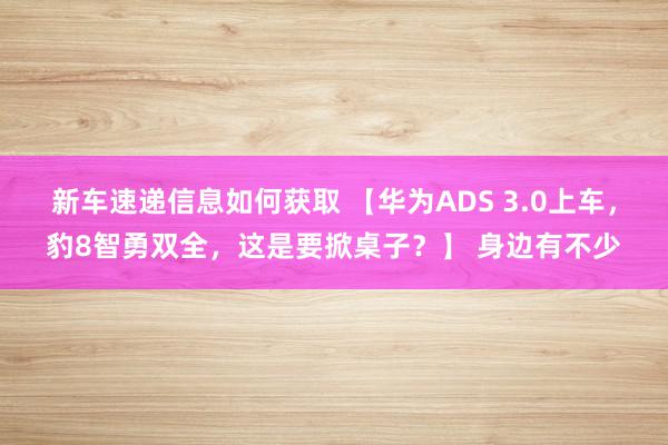 新车速递信息如何获取 【华为ADS 3.0上车，豹8智勇双全，这是要掀桌子？】 身边有不少