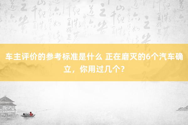 车主评价的参考标准是什么 正在磨灭的6个汽车确立，你用过几个？