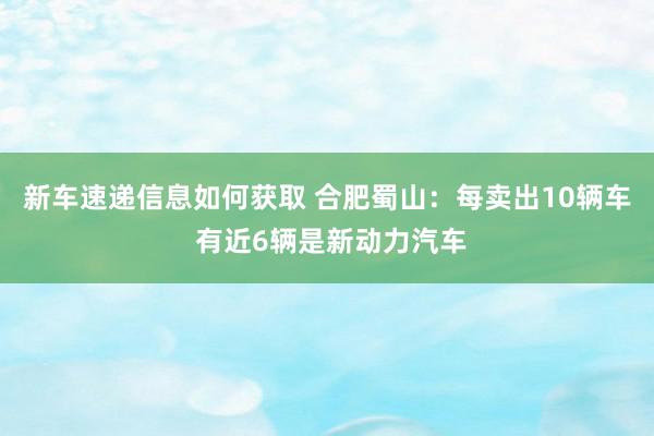 新车速递信息如何获取 合肥蜀山：每卖出10辆车 有近6辆是新动力汽车