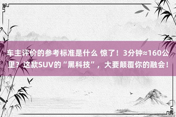 车主评价的参考标准是什么 惊了！3分钟≈160公里？这款SUV的“黑科技”，大要颠覆你的融会！