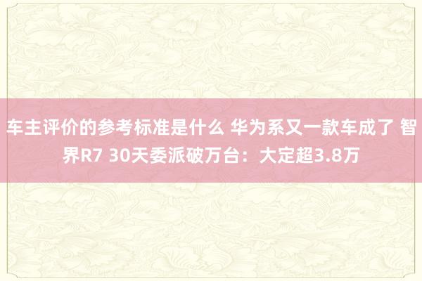 车主评价的参考标准是什么 华为系又一款车成了 智界R7 30天委派破万台：大定超3.8万