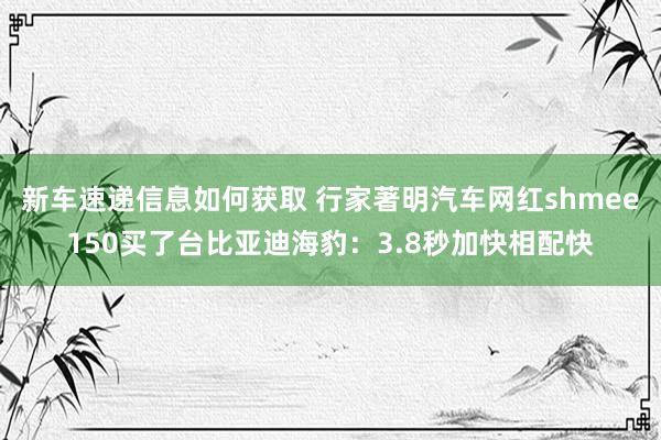 新车速递信息如何获取 行家著明汽车网红shmee150买了台比亚迪海豹：3.8秒加快相配快