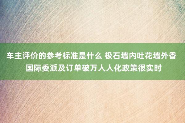 车主评价的参考标准是什么 极石墙内吐花墙外香  国际委派及订单破万人人化政策很实时