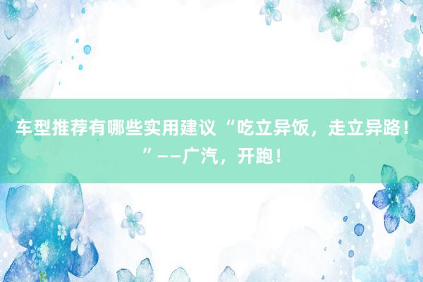 车型推荐有哪些实用建议 “吃立异饭，走立异路！”——广汽，开跑！