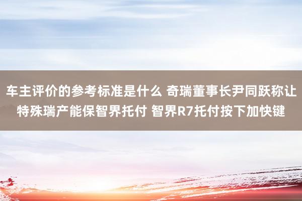 车主评价的参考标准是什么 奇瑞董事长尹同跃称让特殊瑞产能保智界托付 智界R7托付按下加快键