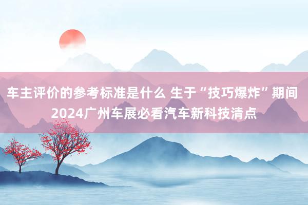 车主评价的参考标准是什么 生于“技巧爆炸”期间 2024广州车展必看汽车新科技清点