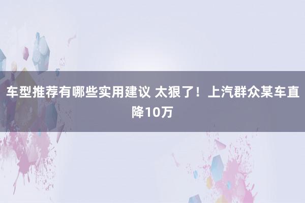 车型推荐有哪些实用建议 太狠了！上汽群众某车直降10万