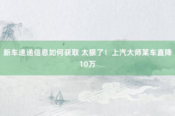 新车速递信息如何获取 太狠了！上汽大师某车直降10万