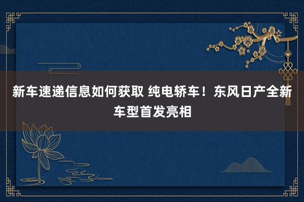 新车速递信息如何获取 纯电轿车！东风日产全新车型首发亮相