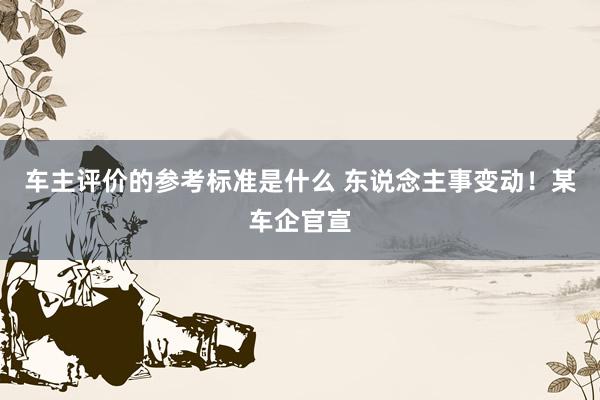 车主评价的参考标准是什么 东说念主事变动！某车企官宣