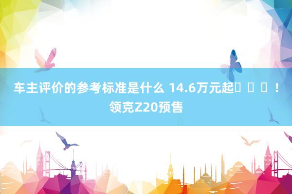 车主评价的参考标准是什么 14.6万元起​​​！领克Z20预售