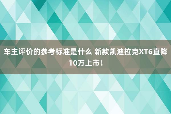 车主评价的参考标准是什么 新款凯迪拉克XT6直降10万上市！