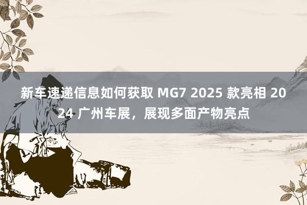 新车速递信息如何获取 MG7 2025 款亮相 2024 广州车展，展现多面产物亮点