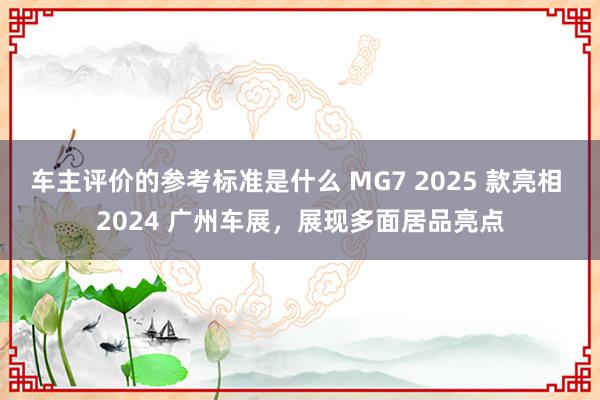 车主评价的参考标准是什么 MG7 2025 款亮相 2024 广州车展，展现多面居品亮点