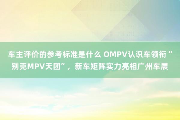 车主评价的参考标准是什么 OMPV认识车领衔“别克MPV天团”，新车矩阵实力亮相广州车展