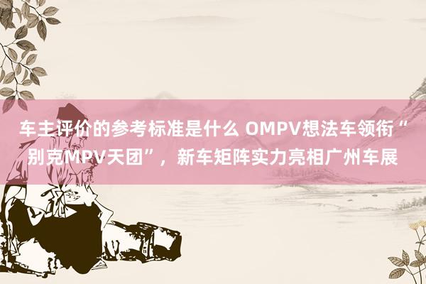 车主评价的参考标准是什么 OMPV想法车领衔“别克MPV天团”，新车矩阵实力亮相广州车展