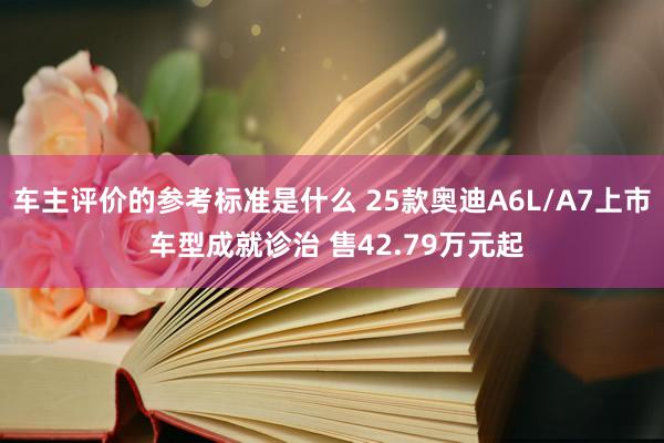 车主评价的参考标准是什么 25款奥迪A6L/A7上市 车型成就诊治 售42.79万元起